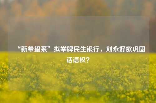 “新希望系”拟举牌民生银行，刘永好欲巩固话语权？