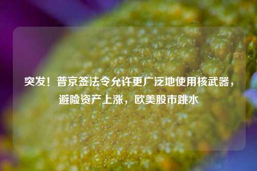 突发！普京签法令允许更广泛地使用核武器，避险资产上涨，欧美股市跳水