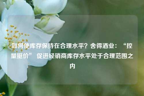 如何使库存保持在合理水平？舍得酒业：“控量挺价” 促进经销商库存水平处于合理范围之内