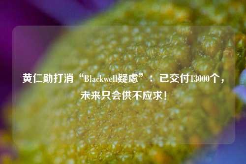 黄仁勋打消“Blackwell疑虑”：已交付13000个，未来只会供不应求！