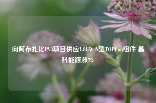 向阿布扎比PV3项目供应1.8GW N型TOPCon组件 晶科能源涨7%