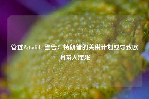 管委Patsalides警告：特朗普的关税计划或导致欧洲陷入滞胀