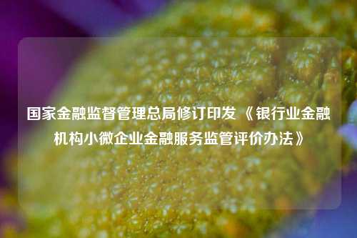 国家金融监督管理总局修订印发 《银行业金融机构小微企业金融服务监管评价办法》