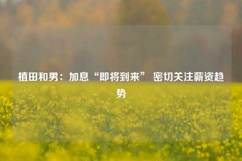 植田和男：加息“即将到来” 密切关注薪资趋势