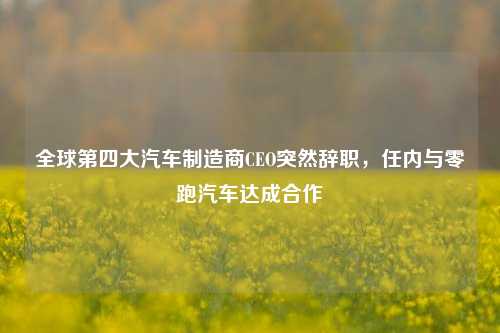 全球第四大汽车制造商CEO突然辞职，任内与零跑汽车达成合作