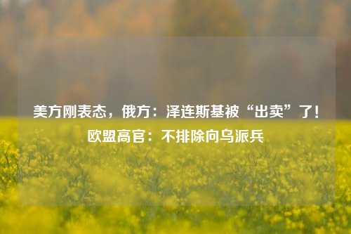 美方刚表态，俄方：泽连斯基被“出卖”了！欧盟高官：不排除向乌派兵