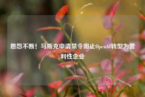 恩怨不断！马斯克申请禁令阻止OpenAI转型为营利性企业