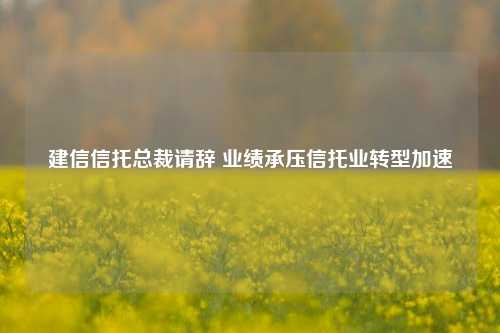 建信信托总裁请辞 业绩承压信托业转型加速