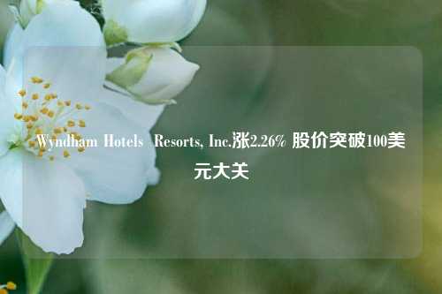 Wyndham Hotels  Resorts, Inc.涨2.26% 股价突破100美元大关