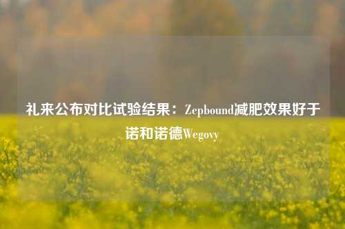 礼来公布对比试验结果：Zepbound减肥效果好于诺和诺德Wegovy