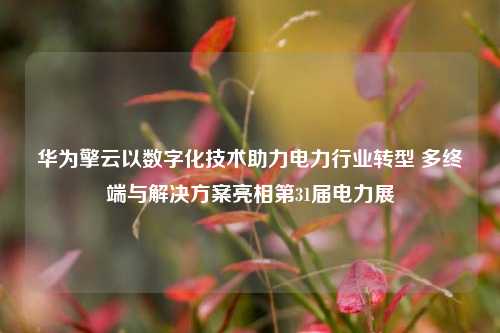 华为擎云以数字化技术助力电力行业转型 多终端与解决方案亮相第31届电力展